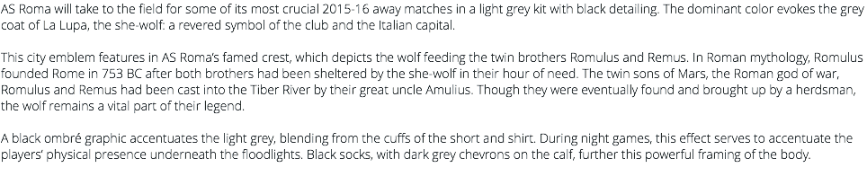 AS Roma will take to the field for some of its most crucial 2015-16 away matches in a light grey kit with black detailing. The dominant color evokes the grey coat of La Lupa, the she-wolf: a revered symbol of the club and the Italian capital. This city emblem features in AS Roma’s famed crest, which depicts the wolf feeding the twin brothers Romulus and Remus. In Roman mythology, Romulus founded Rome in 753 BC after both brothers had been sheltered by the she-wolf in their hour of need. The twin sons of Mars, the Roman god of war, Romulus and Remus had been cast into the Tiber River by their great uncle Amulius. Though they were eventually found and brought up by a herdsman, the wolf remains a vital part of their legend. A black ombré graphic accentuates the light grey, blending from the cuffs of the short and shirt. During night games, this effect serves to accentuate the players’ physical presence underneath the floodlights. Black socks, with dark grey chevrons on the calf, further this powerful framing of the body. 