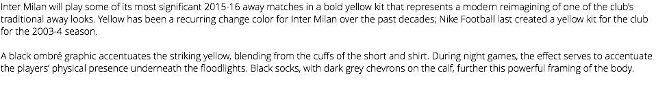 Inter Milan will play some of its most significant 2015-16 away matches in a bold yellow kit that represents a modern reimagining of one of the club’s traditional away looks. Yellow has been a recurring change color for Inter Milan over the past decades; Nike Football last created a yellow kit for the club for the 2003-4 season. A black ombré graphic accentuates the striking yellow, blending from the cuffs of the short and shirt. During night games, the effect serves to accentuate the players’ physical presence underneath the floodlights. Black socks, with dark grey chevrons on the calf, further this powerful framing of the body. 